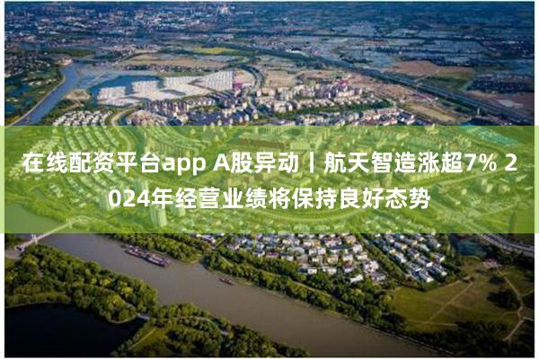 在线配资平台app A股异动丨航天智造涨超7% 2024年经营业绩将保持良好态势