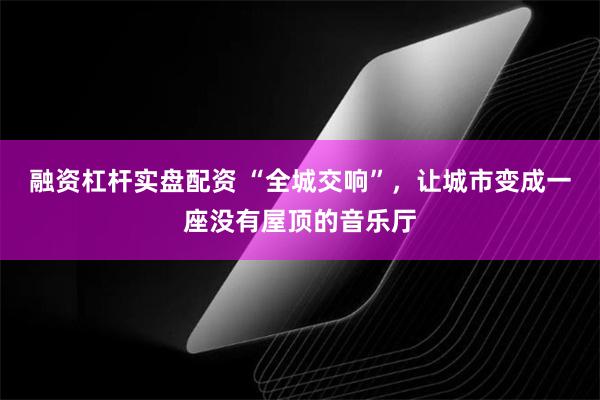 融资杠杆实盘配资 “全城交响”，让城市变成一座没有屋顶的音乐厅