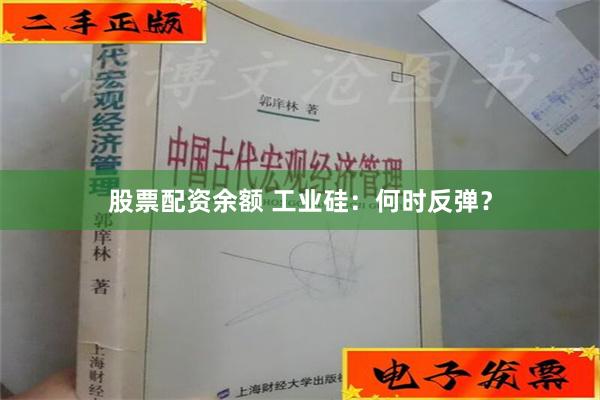 股票配资余额 工业硅：何时反弹？