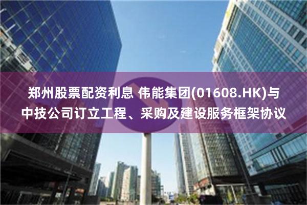 郑州股票配资利息 伟能集团(01608.HK)与中技公司订立工程、采购及建设服务框架协议