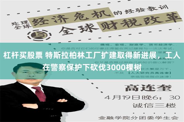 杠杆买股票 特斯拉柏林工厂扩建取得新进展，工人在警察保护下砍伐3000棵树