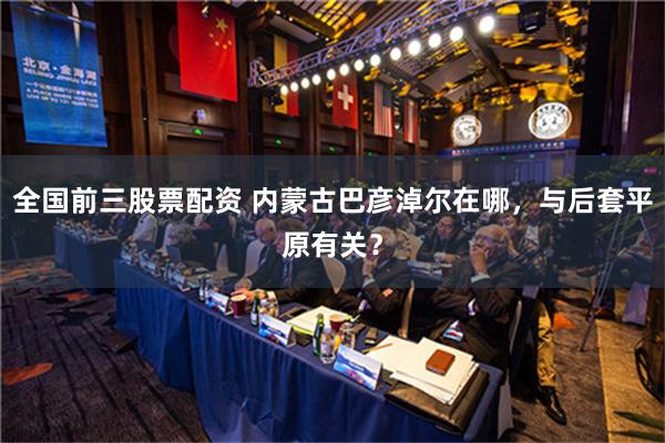 全国前三股票配资 内蒙古巴彦淖尔在哪，与后套平原有关？