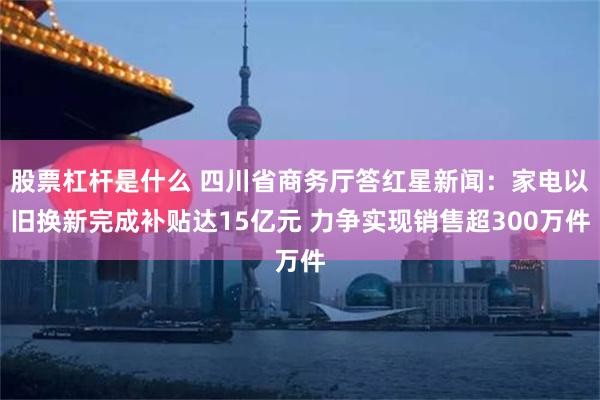 股票杠杆是什么 四川省商务厅答红星新闻：家电以旧换新完成补贴达15亿元 力争实现销售超300万件