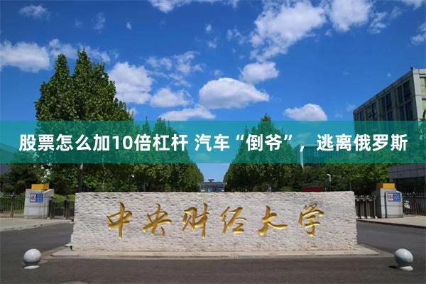 股票怎么加10倍杠杆 汽车“倒爷”，逃离俄罗斯