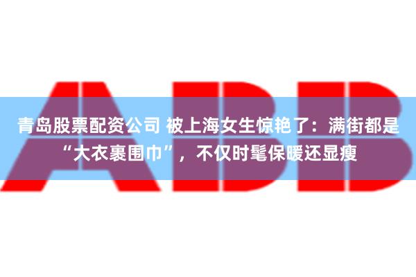 青岛股票配资公司 被上海女生惊艳了：满街都是“大衣裹围巾”，不仅时髦保暖还显瘦