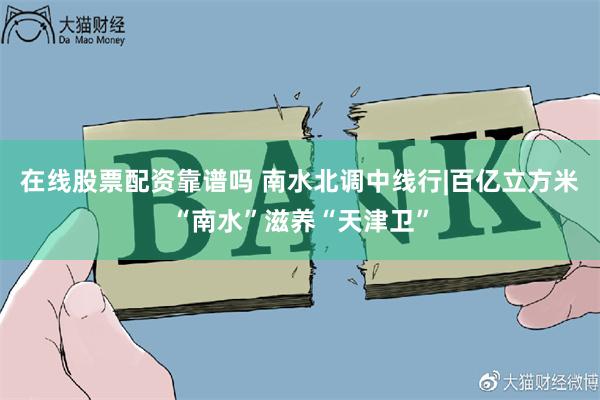 在线股票配资靠谱吗 南水北调中线行|百亿立方米“南水”滋养“天津卫”