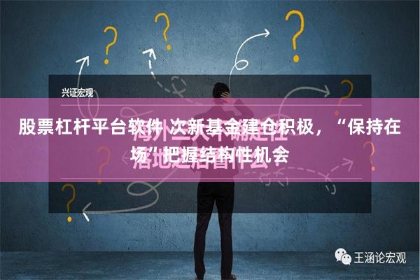 股票杠杆平台软件 次新基金建仓积极，“保持在场”把握结构性机会